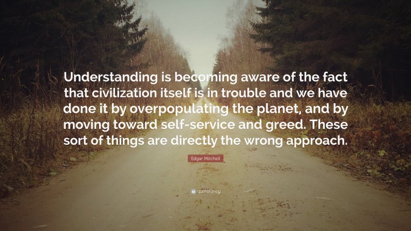 Edgar Mitchell Quote: “Understanding is becoming aware of the fact that civilization itself is in trouble and we have done it by overpopulating the planet, and by moving toward self-service and greed. These sort of things are directly the wrong approach.”