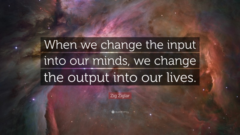 Zig Ziglar Quote: “When we change the input into our minds, we change the output into our lives.”