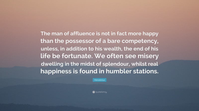 Herodotus Quote: “The man of affluence is not in fact more happy than the possessor of a bare competency, unless, in addition to his wealth, the end of his life be fortunate. We often see misery dwelling in the midst of splendour, whilst real happiness is found in humbler stations.”
