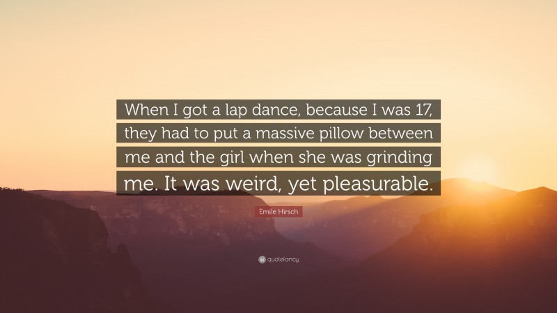 Emile Hirsch Quote: “When I got a lap dance, because I was 17, they had to put a massive pillow between me and the girl when she was grinding me. It was weird, yet pleasurable.”