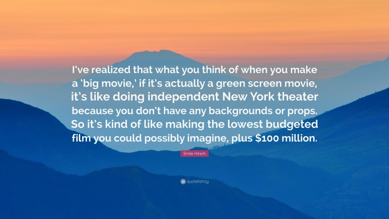 Emile Hirsch Quote: “I’ve realized that what you think of when you make a ‘big movie,’ if it’s actually a green screen movie, it’s like doing independent New York theater because you don’t have any backgrounds or props. So it’s kind of like making the lowest budgeted film you could possibly imagine, plus $100 million.”