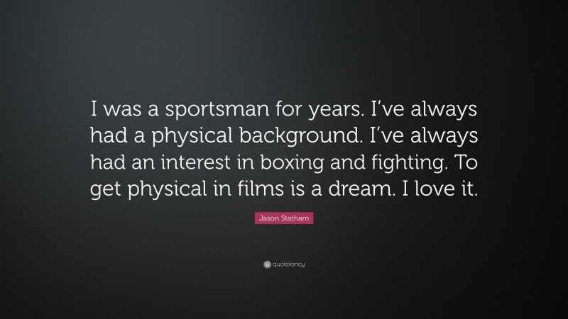 Jason Statham Quote: “I was a sportsman for years. I’ve always had a physical background. I’ve always had an interest in boxing and fighting. To get physical in films is a dream. I love it.”