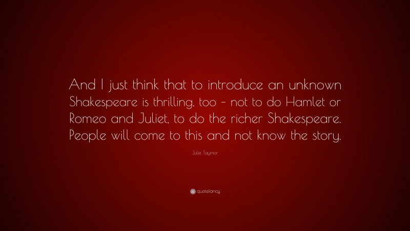 Julie Taymor Quote: “And I just think that to introduce an unknown Shakespeare is thrilling, too – not to do Hamlet or Romeo and Juliet, to do the richer Shakespeare. People will come to this and not know the story.”