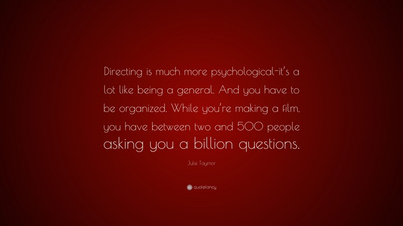 Julie Taymor Quote: “Directing is much more psychological-it’s a lot like being a general. And you have to be organized. While you’re making a film, you have between two and 500 people asking you a billion questions.”