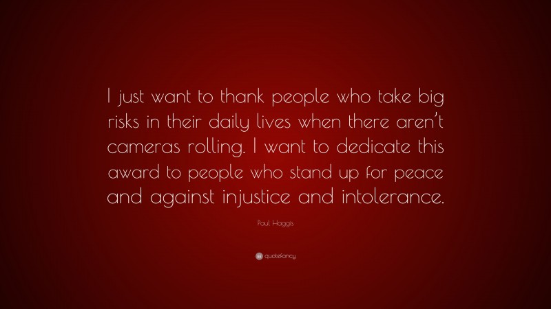 Paul Haggis Quote: “I just want to thank people who take big risks in their daily lives when there aren’t cameras rolling. I want to dedicate this award to people who stand up for peace and against injustice and intolerance.”