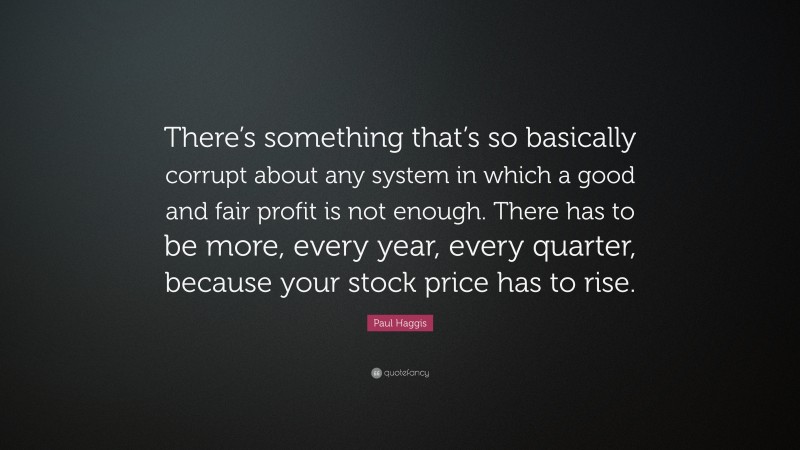 Paul Haggis Quote: “There’s something that’s so basically corrupt about any system in which a good and fair profit is not enough. There has to be more, every year, every quarter, because your stock price has to rise.”
