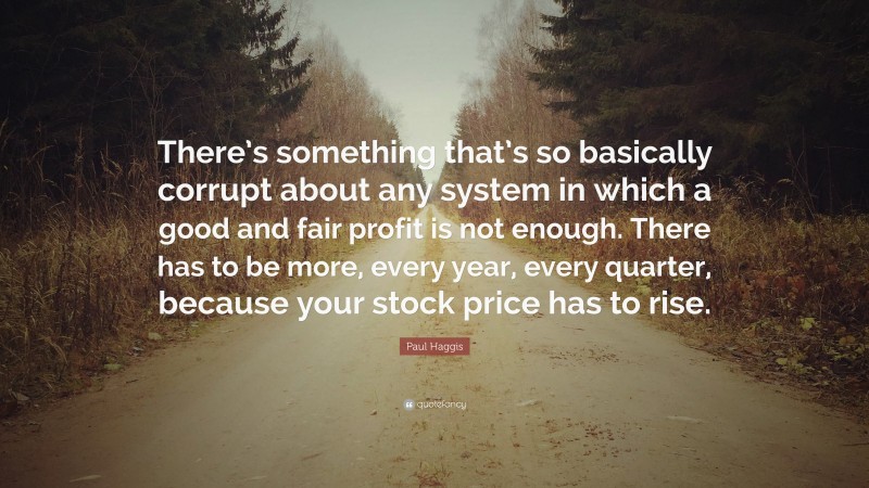 Paul Haggis Quote: “There’s something that’s so basically corrupt about any system in which a good and fair profit is not enough. There has to be more, every year, every quarter, because your stock price has to rise.”