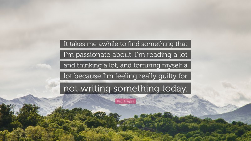 Paul Haggis Quote: “It takes me awhile to find something that I’m passionate about. I’m reading a lot and thinking a lot, and torturing myself a lot because I’m feeling really guilty for not writing something today.”