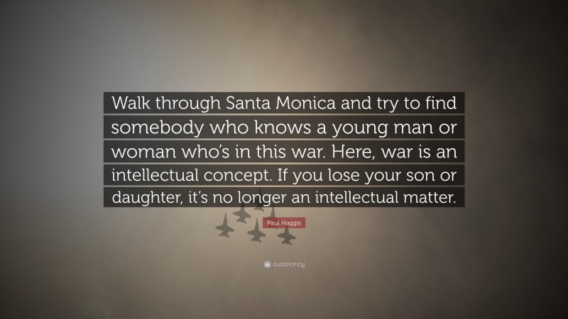 Paul Haggis Quote: “Walk through Santa Monica and try to find somebody who knows a young man or woman who’s in this war. Here, war is an intellectual concept. If you lose your son or daughter, it’s no longer an intellectual matter.”
