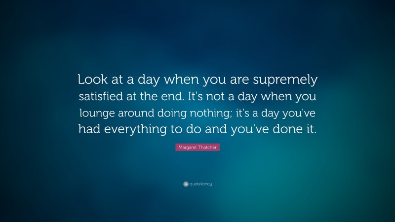 Margaret Thatcher Quote: “Look at a day when you are supremely satisfied at the end. It's not a day when you lounge around doing nothing; it's a day you've had everything to do and you've done it.”