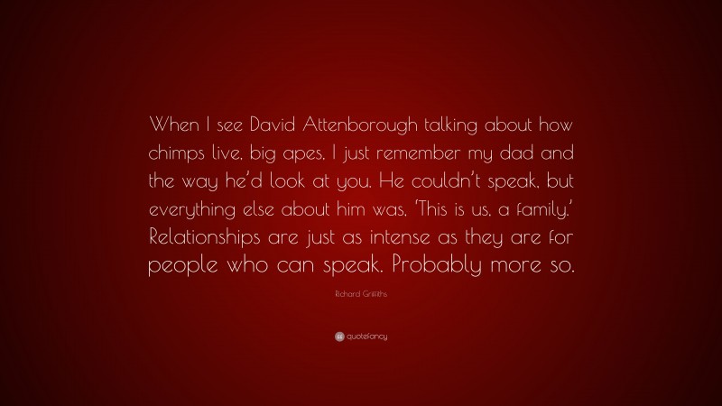 Richard Griffiths Quote: “When I see David Attenborough talking about how chimps live, big apes, I just remember my dad and the way he’d look at you. He couldn’t speak, but everything else about him was, ‘This is us, a family.’ Relationships are just as intense as they are for people who can speak. Probably more so.”