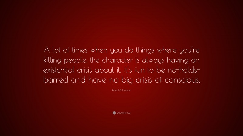 Rose McGowan Quote: “A lot of times when you do things where you’re killing people, the character is always having an existential crisis about it. It’s fun to be no-holds-barred and have no big crisis of conscious.”