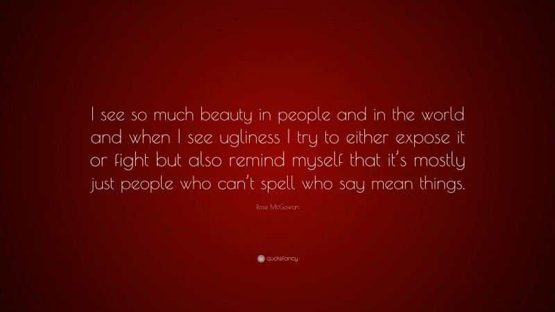 Rose McGowan Quote: “I see so much beauty in people and in the world and when I see ugliness I try to either expose it or fight but also remind myself that it’s mostly just people who can’t spell who say mean things.”