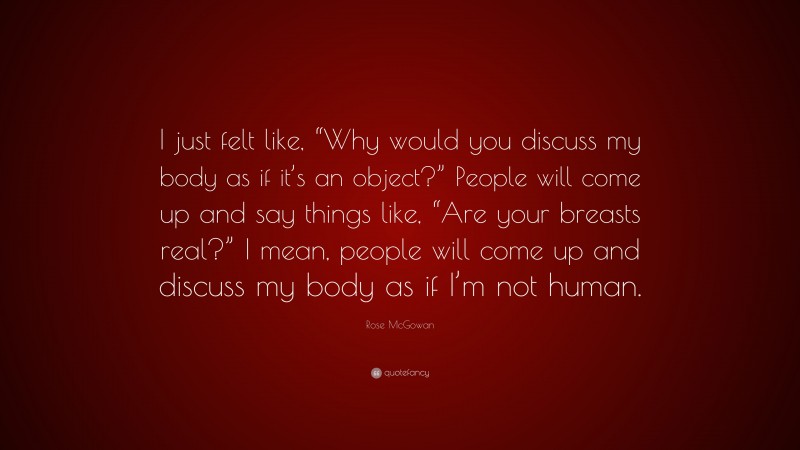 Rose McGowan Quote: “I just felt like, “Why would you discuss my body as if it’s an object?” People will come up and say things like, “Are your breasts real?” I mean, people will come up and discuss my body as if I’m not human.”