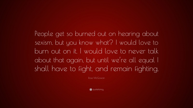 Rose McGowan Quote: “People get so burned out on hearing about sexism, but you know what? I would love to burn out on it. I would love to never talk about that again, but until we’re all equal I shall have to fight, and remain fighting.”