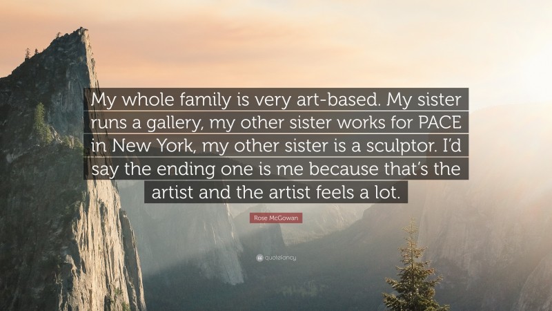 Rose McGowan Quote: “My whole family is very art-based. My sister runs a gallery, my other sister works for PACE in New York, my other sister is a sculptor. I’d say the ending one is me because that’s the artist and the artist feels a lot.”