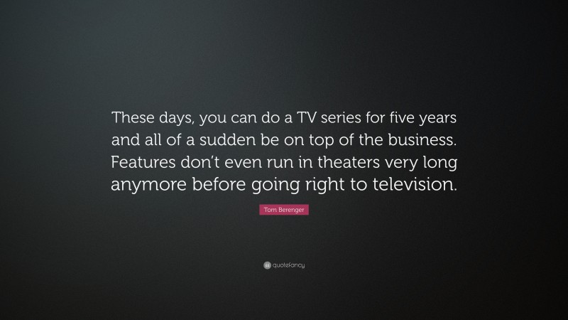 Tom Berenger Quote: “These days, you can do a TV series for five years and all of a sudden be on top of the business. Features don’t even run in theaters very long anymore before going right to television.”