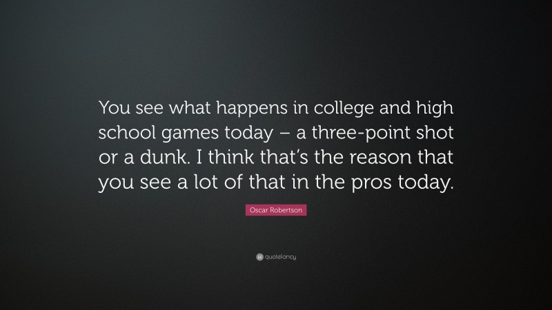 Oscar Robertson Quote: “You see what happens in college and high school games today – a three-point shot or a dunk. I think that’s the reason that you see a lot of that in the pros today.”
