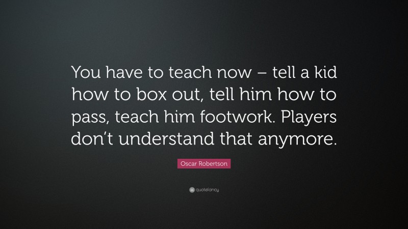 Oscar Robertson Quote: “You have to teach now – tell a kid how to box out, tell him how to pass, teach him footwork. Players don’t understand that anymore.”