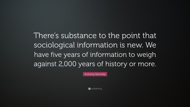 Anthony Kennedy Quote: “There’s substance to the point that sociological information is new. We have five years of information to weigh against 2,000 years of history or more.”