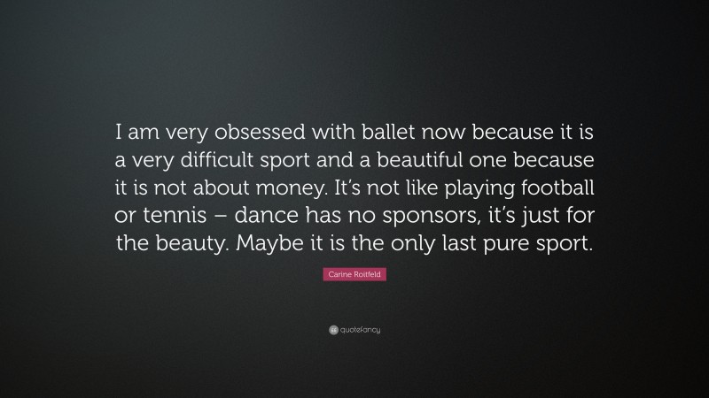 Carine Roitfeld Quote: “I am very obsessed with ballet now because it is a very difficult sport and a beautiful one because it is not about money. It’s not like playing football or tennis – dance has no sponsors, it’s just for the beauty. Maybe it is the only last pure sport.”