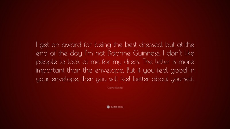 Carine Roitfeld Quote: “I get an award for being the best dressed, but at the end of the day I’m not Daphne Guinness. I don’t like people to look at me for my dress. The letter is more important than the envelope. But if you feel good in your envelope, then you will feel better about yourself.”
