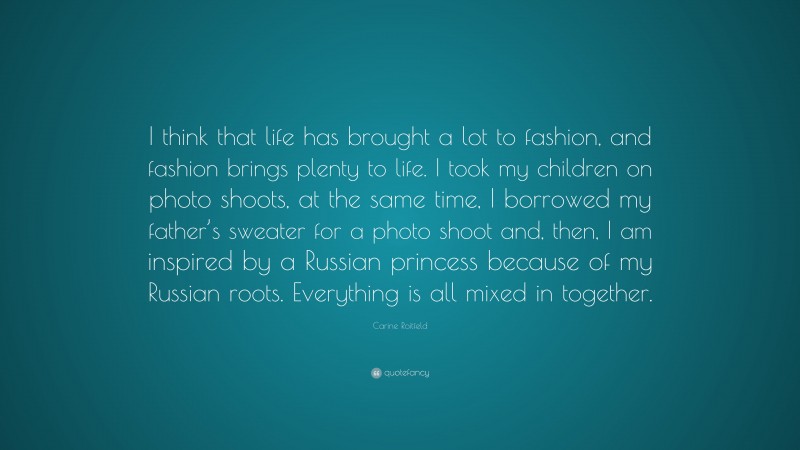 Carine Roitfeld Quote: “I think that life has brought a lot to fashion, and fashion brings plenty to life. I took my children on photo shoots, at the same time, I borrowed my father’s sweater for a photo shoot and, then, I am inspired by a Russian princess because of my Russian roots. Everything is all mixed in together.”