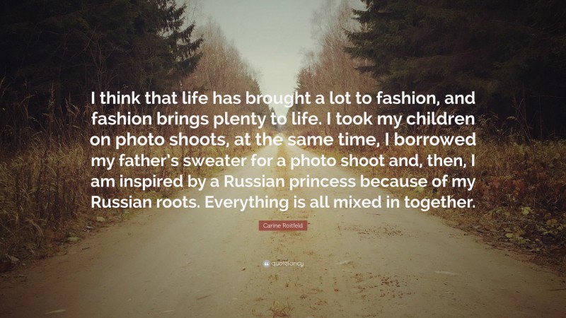 Carine Roitfeld Quote: “I think that life has brought a lot to fashion, and fashion brings plenty to life. I took my children on photo shoots, at the same time, I borrowed my father’s sweater for a photo shoot and, then, I am inspired by a Russian princess because of my Russian roots. Everything is all mixed in together.”