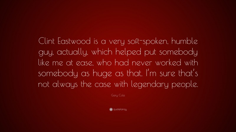 Gary Cole Quote: “Clint Eastwood is a very soft-spoken, humble guy, actually, which helped put somebody like me at ease, who had never worked with somebody as huge as that. I’m sure that’s not always the case with legendary people.”