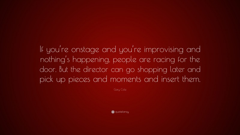 Gary Cole Quote: “If you’re onstage and you’re improvising and nothing’s happening, people are racing for the door. But the director can go shopping later and pick up pieces and moments and insert them.”