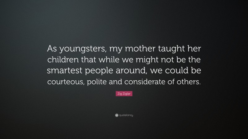 Zig Ziglar Quote: “As youngsters, my mother taught her children that while we might not be the smartest people around, we could be courteous, polite and considerate of others.”