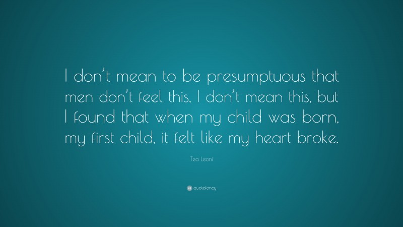 Tea Leoni Quote: “I don’t mean to be presumptuous that men don’t feel this, I don’t mean this, but I found that when my child was born, my first child, it felt like my heart broke.”