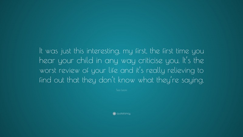 Tea Leoni Quote: “It was just this interesting, my first, the first time you hear your child in any way criticise you. It’s the worst review of your life and it’s really relieving to find out that they don’t know what they’re saying.”