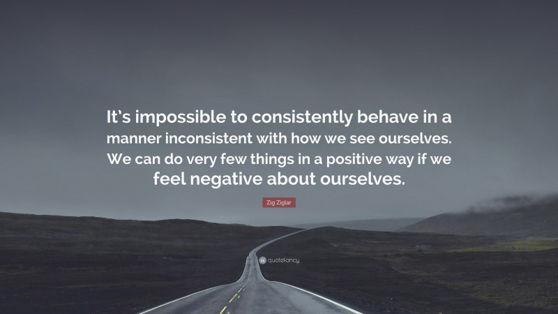 Zig Ziglar Quote: “It’s impossible to consistently behave in a manner inconsistent with how we see ourselves. We can do very few things in a positive way if we feel negative about ourselves.”