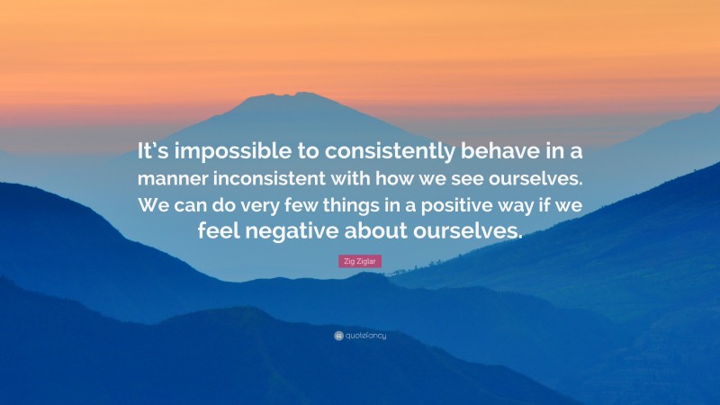 Zig Ziglar Quote: “It’s impossible to consistently behave in a manner inconsistent with how we see ourselves. We can do very few things in a positive way if we feel negative about ourselves.”