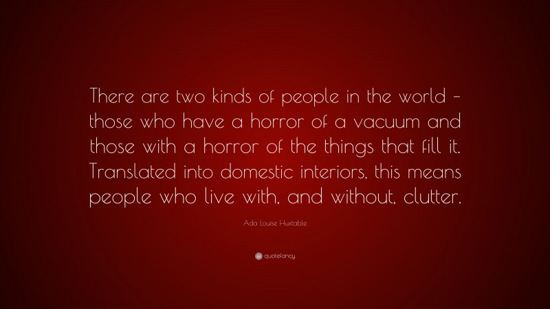 Ada Louise Huxtable Quote: “There are two kinds of people in the world – those who have a horror of a vacuum and those with a horror of the things that fill it. Translated into domestic interiors, this means people who live with, and without, clutter.”