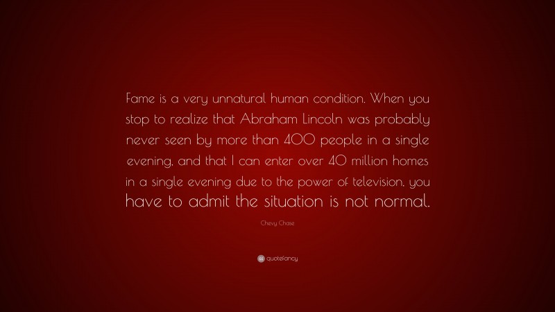 Chevy Chase Quote: “Fame is a very unnatural human condition. When you stop to realize that Abraham Lincoln was probably never seen by more than 400 people in a single evening, and that I can enter over 40 million homes in a single evening due to the power of television, you have to admit the situation is not normal.”