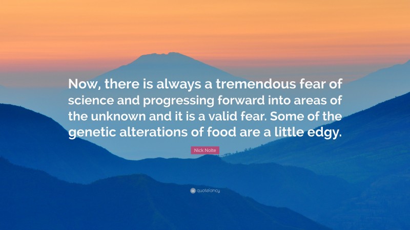 Nick Nolte Quote: “Now, there is always a tremendous fear of science and progressing forward into areas of the unknown and it is a valid fear. Some of the genetic alterations of food are a little edgy.”