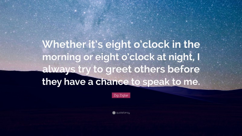 Zig Ziglar Quote: “Whether it’s eight o’clock in the morning or eight o’clock at night, I always try to greet others before they have a chance to speak to me.”