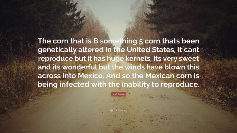 Nick Nolte Quote: “The corn that is B something 5 corn thats been genetically altered in the United States, it cant reproduce but it has huge kernels, its very sweet and its wonderful but the winds have blown this across into Mexico. And so the Mexican corn is being infected with the inability to reproduce.”