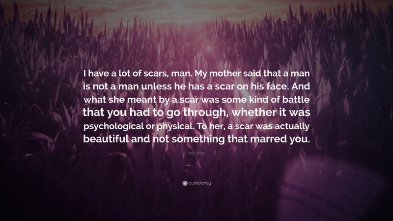 Nick Nolte Quote: “I have a lot of scars, man. My mother said that a man is not a man unless he has a scar on his face. And what she meant by a scar was some kind of battle that you had to go through, whether it was psychological or physical. To her, a scar was actually beautiful and not something that marred you.”