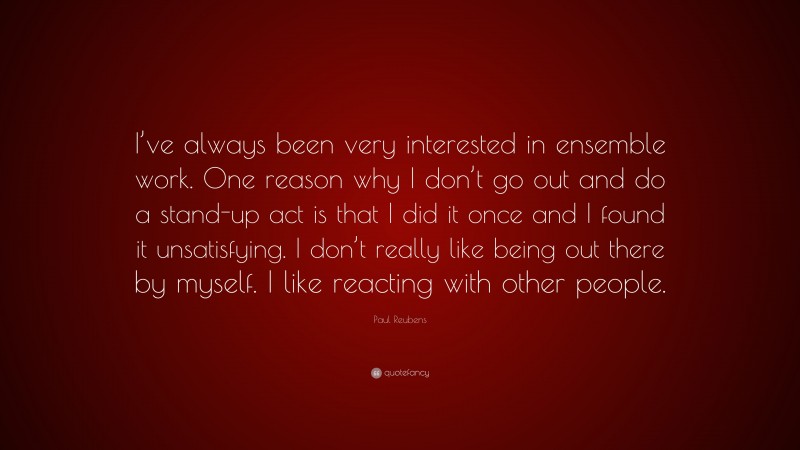 Paul Reubens Quote: “I’ve always been very interested in ensemble work. One reason why I don’t go out and do a stand-up act is that I did it once and I found it unsatisfying. I don’t really like being out there by myself. I like reacting with other people.”