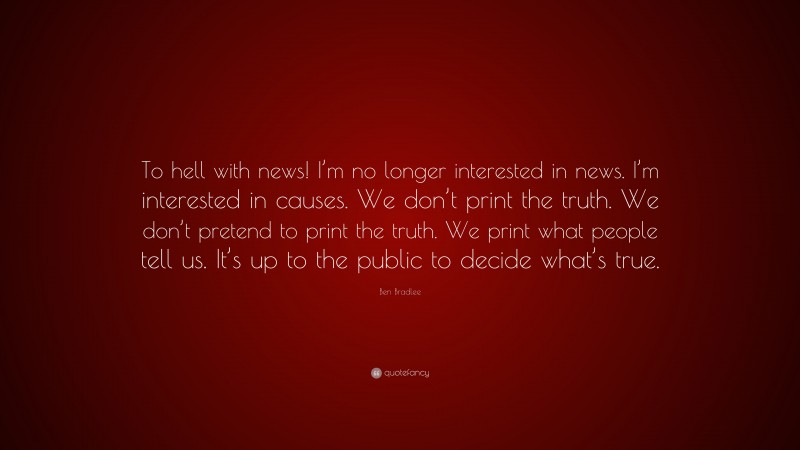 Ben Bradlee Quote: “To hell with news! I’m no longer interested in news. I’m interested in causes. We don’t print the truth. We don’t pretend to print the truth. We print what people tell us. It’s up to the public to decide what’s true.”