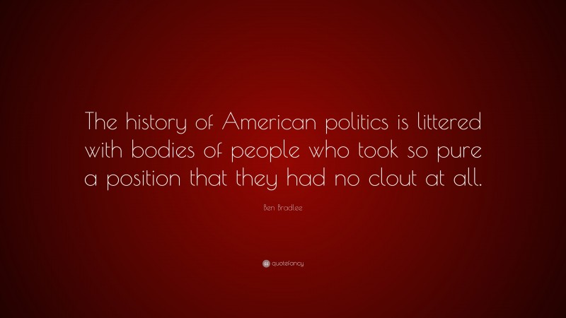 Ben Bradlee Quote: “The history of American politics is littered with bodies of people who took so pure a position that they had no clout at all.”