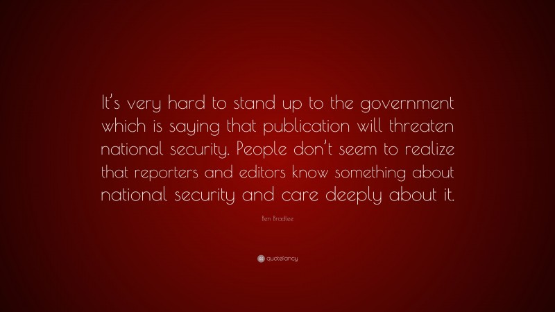Ben Bradlee Quote: “It’s very hard to stand up to the government which is saying that publication will threaten national security. People don’t seem to realize that reporters and editors know something about national security and care deeply about it.”