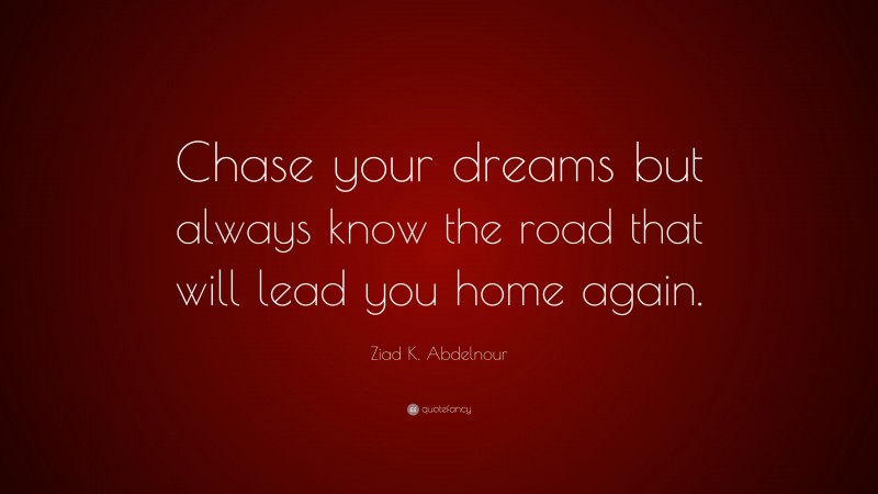 Ziad K. Abdelnour Quote: “Chase your dreams but always know the road that will lead you home again.”
