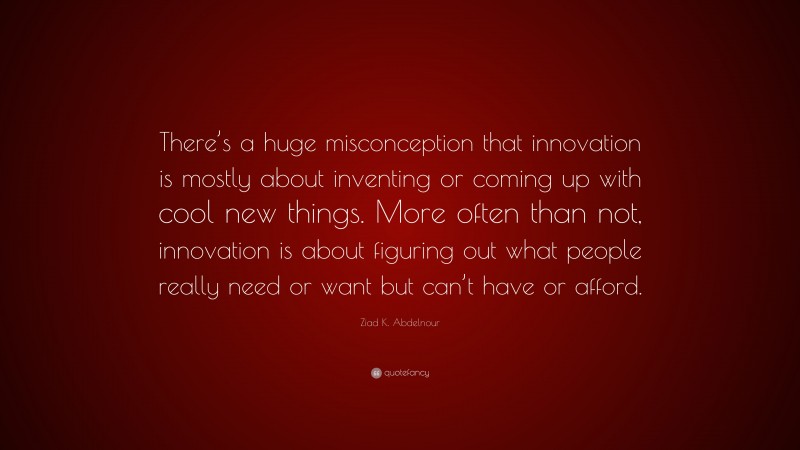 Ziad K. Abdelnour Quote: “There’s a huge misconception that innovation is mostly about inventing or coming up with cool new things. More often than not, innovation is about figuring out what people really need or want but can’t have or afford.”