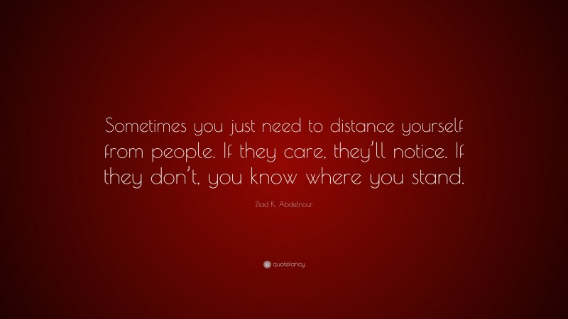 Ziad K. Abdelnour Quote: “Sometimes you just need to distance yourself from people. If they care, they’ll notice. If they don’t, you know where you stand.”