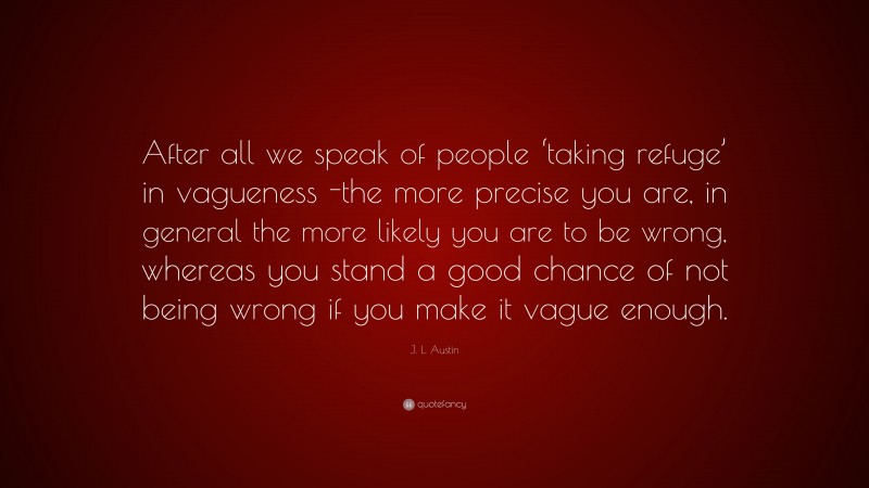 J. L. Austin Quote: “After all we speak of people ‘taking refuge’ in vagueness -the more precise you are, in general the more likely you are to be wrong, whereas you stand a good chance of not being wrong if you make it vague enough.”