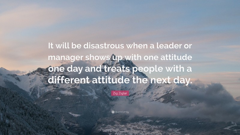 Zig Ziglar Quote: “It will be disastrous when a leader or manager shows up with one attitude one day and treats people with a different attitude the next day.”